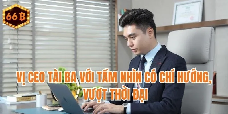 Vị CEO tài ba với tầm nhìn có chí hướng, vượt thời đại